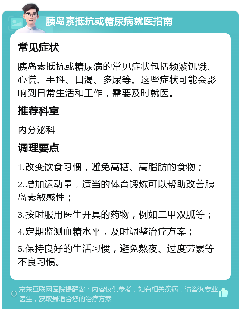 胰岛素抵抗或糖尿病就医指南 常见症状 胰岛素抵抗或糖尿病的常见症状包括频繁饥饿、心慌、手抖、口渴、多尿等。这些症状可能会影响到日常生活和工作，需要及时就医。 推荐科室 内分泌科 调理要点 1.改变饮食习惯，避免高糖、高脂肪的食物； 2.增加运动量，适当的体育锻炼可以帮助改善胰岛素敏感性； 3.按时服用医生开具的药物，例如二甲双胍等； 4.定期监测血糖水平，及时调整治疗方案； 5.保持良好的生活习惯，避免熬夜、过度劳累等不良习惯。