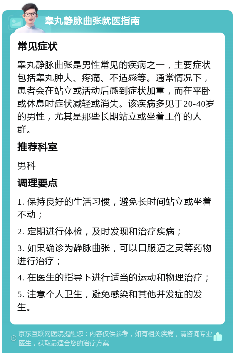 睾丸静脉曲张就医指南 常见症状 睾丸静脉曲张是男性常见的疾病之一，主要症状包括睾丸肿大、疼痛、不适感等。通常情况下，患者会在站立或活动后感到症状加重，而在平卧或休息时症状减轻或消失。该疾病多见于20-40岁的男性，尤其是那些长期站立或坐着工作的人群。 推荐科室 男科 调理要点 1. 保持良好的生活习惯，避免长时间站立或坐着不动； 2. 定期进行体检，及时发现和治疗疾病； 3. 如果确诊为静脉曲张，可以口服迈之灵等药物进行治疗； 4. 在医生的指导下进行适当的运动和物理治疗； 5. 注意个人卫生，避免感染和其他并发症的发生。