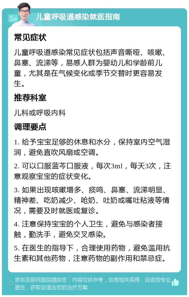 儿童呼吸道感染就医指南 常见症状 儿童呼吸道感染常见症状包括声音嘶哑、咳嗽、鼻塞、流涕等，易感人群为婴幼儿和学龄前儿童，尤其是在气候变化或季节交替时更容易发生。 推荐科室 儿科或呼吸内科 调理要点 1. 给予宝宝足够的休息和水分，保持室内空气湿润，避免直吹风扇或空调。 2. 可以口服蓝芩口服液，每次3ml，每天3次，注意观察宝宝的症状变化。 3. 如果出现咳嗽增多、痰鸣、鼻塞、流涕明显、精神差、吃奶减少、呛奶、吐奶或嘴吐粘液等情况，需要及时就医或复诊。 4. 注意保持宝宝的个人卫生，避免与感染者接触，勤洗手，避免交叉感染。 5. 在医生的指导下，合理使用药物，避免滥用抗生素和其他药物，注意药物的副作用和禁忌症。