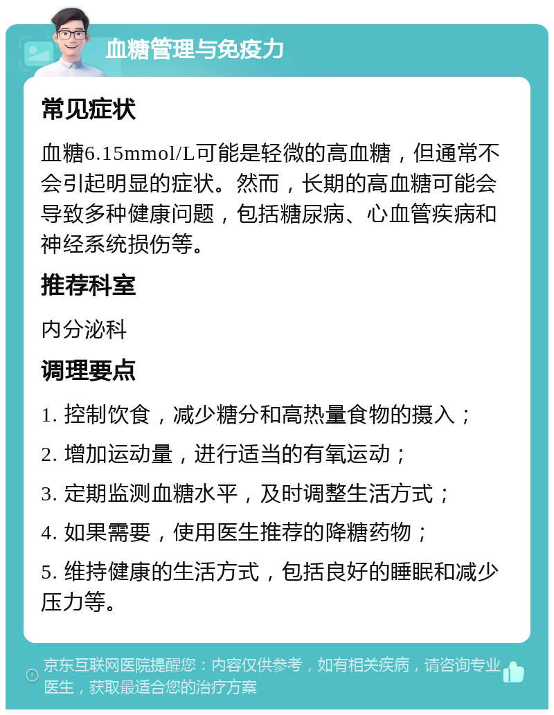 血糖管理与免疫力 常见症状 血糖6.15mmol/L可能是轻微的高血糖，但通常不会引起明显的症状。然而，长期的高血糖可能会导致多种健康问题，包括糖尿病、心血管疾病和神经系统损伤等。 推荐科室 内分泌科 调理要点 1. 控制饮食，减少糖分和高热量食物的摄入； 2. 增加运动量，进行适当的有氧运动； 3. 定期监测血糖水平，及时调整生活方式； 4. 如果需要，使用医生推荐的降糖药物； 5. 维持健康的生活方式，包括良好的睡眠和减少压力等。