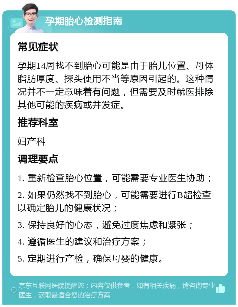 孕期胎心检测指南 常见症状 孕期14周找不到胎心可能是由于胎儿位置、母体脂肪厚度、探头使用不当等原因引起的。这种情况并不一定意味着有问题，但需要及时就医排除其他可能的疾病或并发症。 推荐科室 妇产科 调理要点 1. 重新检查胎心位置，可能需要专业医生协助； 2. 如果仍然找不到胎心，可能需要进行B超检查以确定胎儿的健康状况； 3. 保持良好的心态，避免过度焦虑和紧张； 4. 遵循医生的建议和治疗方案； 5. 定期进行产检，确保母婴的健康。