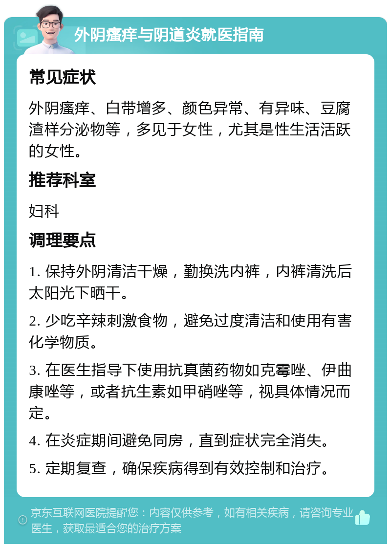 外阴瘙痒与阴道炎就医指南 常见症状 外阴瘙痒、白带增多、颜色异常、有异味、豆腐渣样分泌物等，多见于女性，尤其是性生活活跃的女性。 推荐科室 妇科 调理要点 1. 保持外阴清洁干燥，勤换洗内裤，内裤清洗后太阳光下晒干。 2. 少吃辛辣刺激食物，避免过度清洁和使用有害化学物质。 3. 在医生指导下使用抗真菌药物如克霉唑、伊曲康唑等，或者抗生素如甲硝唑等，视具体情况而定。 4. 在炎症期间避免同房，直到症状完全消失。 5. 定期复查，确保疾病得到有效控制和治疗。