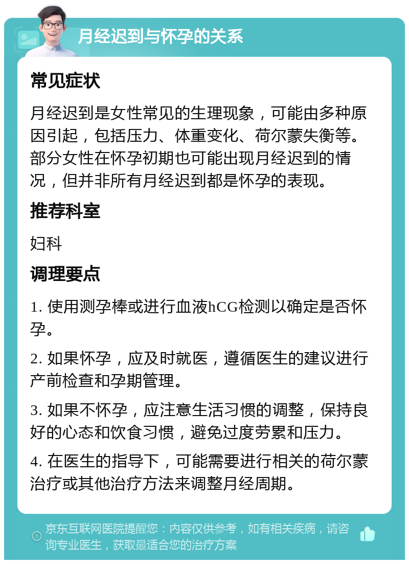 月经迟到与怀孕的关系 常见症状 月经迟到是女性常见的生理现象，可能由多种原因引起，包括压力、体重变化、荷尔蒙失衡等。部分女性在怀孕初期也可能出现月经迟到的情况，但并非所有月经迟到都是怀孕的表现。 推荐科室 妇科 调理要点 1. 使用测孕棒或进行血液hCG检测以确定是否怀孕。 2. 如果怀孕，应及时就医，遵循医生的建议进行产前检查和孕期管理。 3. 如果不怀孕，应注意生活习惯的调整，保持良好的心态和饮食习惯，避免过度劳累和压力。 4. 在医生的指导下，可能需要进行相关的荷尔蒙治疗或其他治疗方法来调整月经周期。