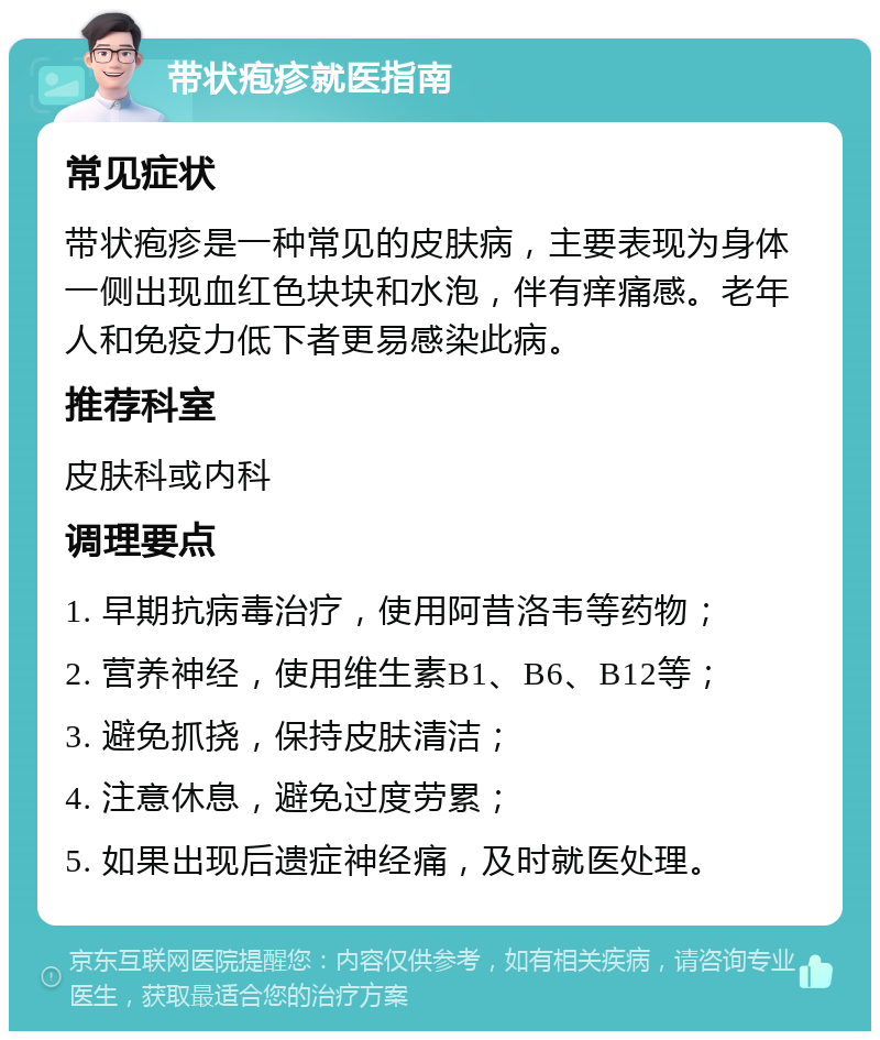 带状疱疹就医指南 常见症状 带状疱疹是一种常见的皮肤病，主要表现为身体一侧出现血红色块块和水泡，伴有痒痛感。老年人和免疫力低下者更易感染此病。 推荐科室 皮肤科或内科 调理要点 1. 早期抗病毒治疗，使用阿昔洛韦等药物； 2. 营养神经，使用维生素B1、B6、B12等； 3. 避免抓挠，保持皮肤清洁； 4. 注意休息，避免过度劳累； 5. 如果出现后遗症神经痛，及时就医处理。