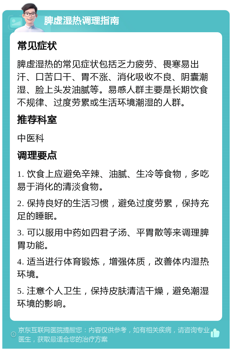 脾虚湿热调理指南 常见症状 脾虚湿热的常见症状包括乏力疲劳、畏寒易出汗、口苦口干、胃不涨、消化吸收不良、阴囊潮湿、脸上头发油腻等。易感人群主要是长期饮食不规律、过度劳累或生活环境潮湿的人群。 推荐科室 中医科 调理要点 1. 饮食上应避免辛辣、油腻、生冷等食物，多吃易于消化的清淡食物。 2. 保持良好的生活习惯，避免过度劳累，保持充足的睡眠。 3. 可以服用中药如四君子汤、平胃散等来调理脾胃功能。 4. 适当进行体育锻炼，增强体质，改善体内湿热环境。 5. 注意个人卫生，保持皮肤清洁干燥，避免潮湿环境的影响。