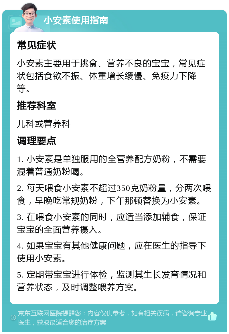 小安素使用指南 常见症状 小安素主要用于挑食、营养不良的宝宝，常见症状包括食欲不振、体重增长缓慢、免疫力下降等。 推荐科室 儿科或营养科 调理要点 1. 小安素是单独服用的全营养配方奶粉，不需要混着普通奶粉喝。 2. 每天喂食小安素不超过350克奶粉量，分两次喂食，早晚吃常规奶粉，下午那顿替换为小安素。 3. 在喂食小安素的同时，应适当添加辅食，保证宝宝的全面营养摄入。 4. 如果宝宝有其他健康问题，应在医生的指导下使用小安素。 5. 定期带宝宝进行体检，监测其生长发育情况和营养状态，及时调整喂养方案。