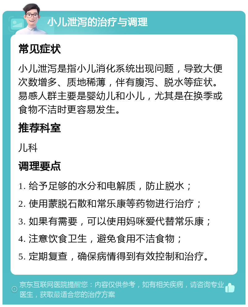 小儿泄泻的治疗与调理 常见症状 小儿泄泻是指小儿消化系统出现问题，导致大便次数增多、质地稀薄，伴有腹泻、脱水等症状。易感人群主要是婴幼儿和小儿，尤其是在换季或食物不洁时更容易发生。 推荐科室 儿科 调理要点 1. 给予足够的水分和电解质，防止脱水； 2. 使用蒙脱石散和常乐康等药物进行治疗； 3. 如果有需要，可以使用妈咪爱代替常乐康； 4. 注意饮食卫生，避免食用不洁食物； 5. 定期复查，确保病情得到有效控制和治疗。