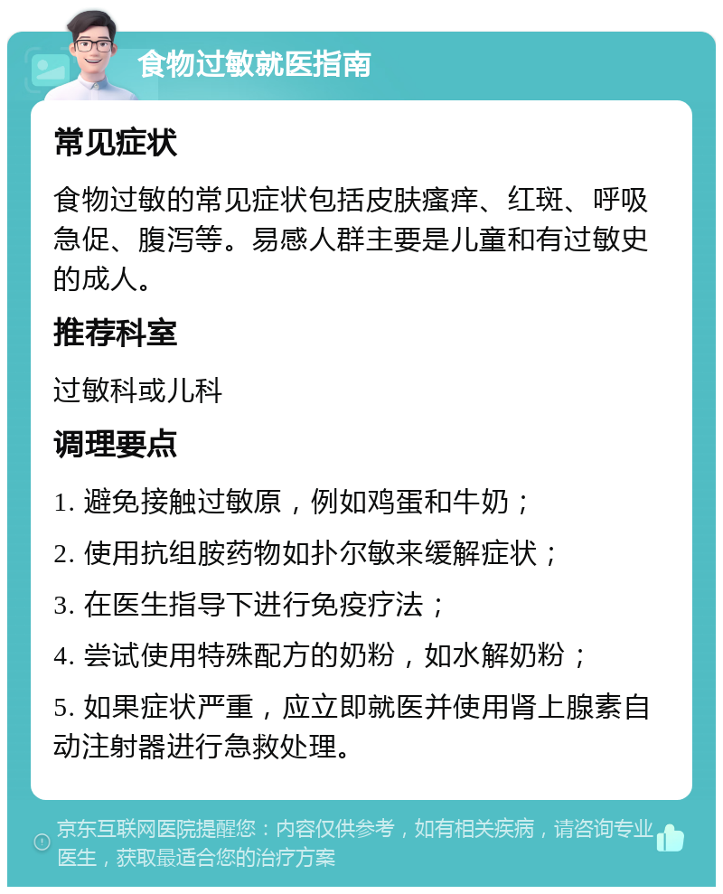 食物过敏就医指南 常见症状 食物过敏的常见症状包括皮肤瘙痒、红斑、呼吸急促、腹泻等。易感人群主要是儿童和有过敏史的成人。 推荐科室 过敏科或儿科 调理要点 1. 避免接触过敏原，例如鸡蛋和牛奶； 2. 使用抗组胺药物如扑尔敏来缓解症状； 3. 在医生指导下进行免疫疗法； 4. 尝试使用特殊配方的奶粉，如水解奶粉； 5. 如果症状严重，应立即就医并使用肾上腺素自动注射器进行急救处理。