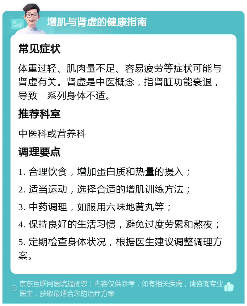 增肌与肾虚的健康指南 常见症状 体重过轻、肌肉量不足、容易疲劳等症状可能与肾虚有关。肾虚是中医概念，指肾脏功能衰退，导致一系列身体不适。 推荐科室 中医科或营养科 调理要点 1. 合理饮食，增加蛋白质和热量的摄入； 2. 适当运动，选择合适的增肌训练方法； 3. 中药调理，如服用六味地黄丸等； 4. 保持良好的生活习惯，避免过度劳累和熬夜； 5. 定期检查身体状况，根据医生建议调整调理方案。