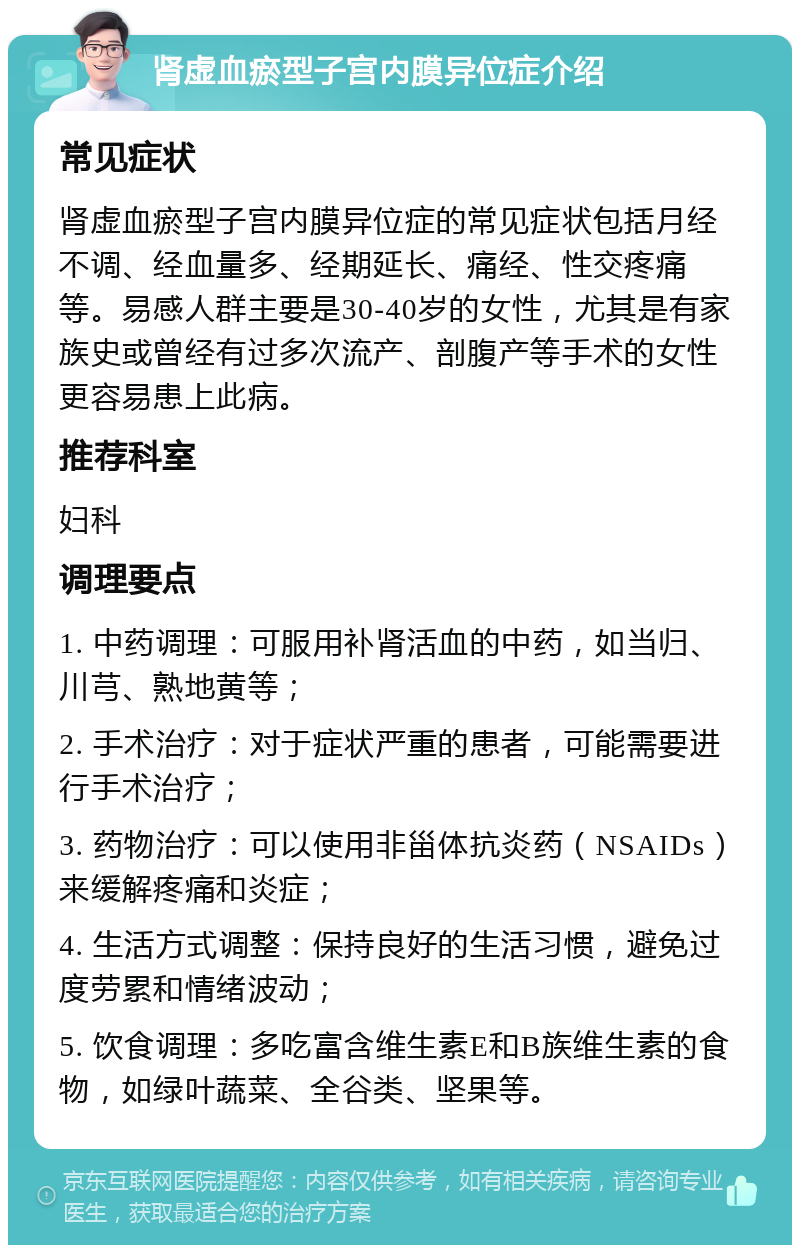 肾虚血瘀型子宫内膜异位症介绍 常见症状 肾虚血瘀型子宫内膜异位症的常见症状包括月经不调、经血量多、经期延长、痛经、性交疼痛等。易感人群主要是30-40岁的女性，尤其是有家族史或曾经有过多次流产、剖腹产等手术的女性更容易患上此病。 推荐科室 妇科 调理要点 1. 中药调理：可服用补肾活血的中药，如当归、川芎、熟地黄等； 2. 手术治疗：对于症状严重的患者，可能需要进行手术治疗； 3. 药物治疗：可以使用非甾体抗炎药（NSAIDs）来缓解疼痛和炎症； 4. 生活方式调整：保持良好的生活习惯，避免过度劳累和情绪波动； 5. 饮食调理：多吃富含维生素E和B族维生素的食物，如绿叶蔬菜、全谷类、坚果等。