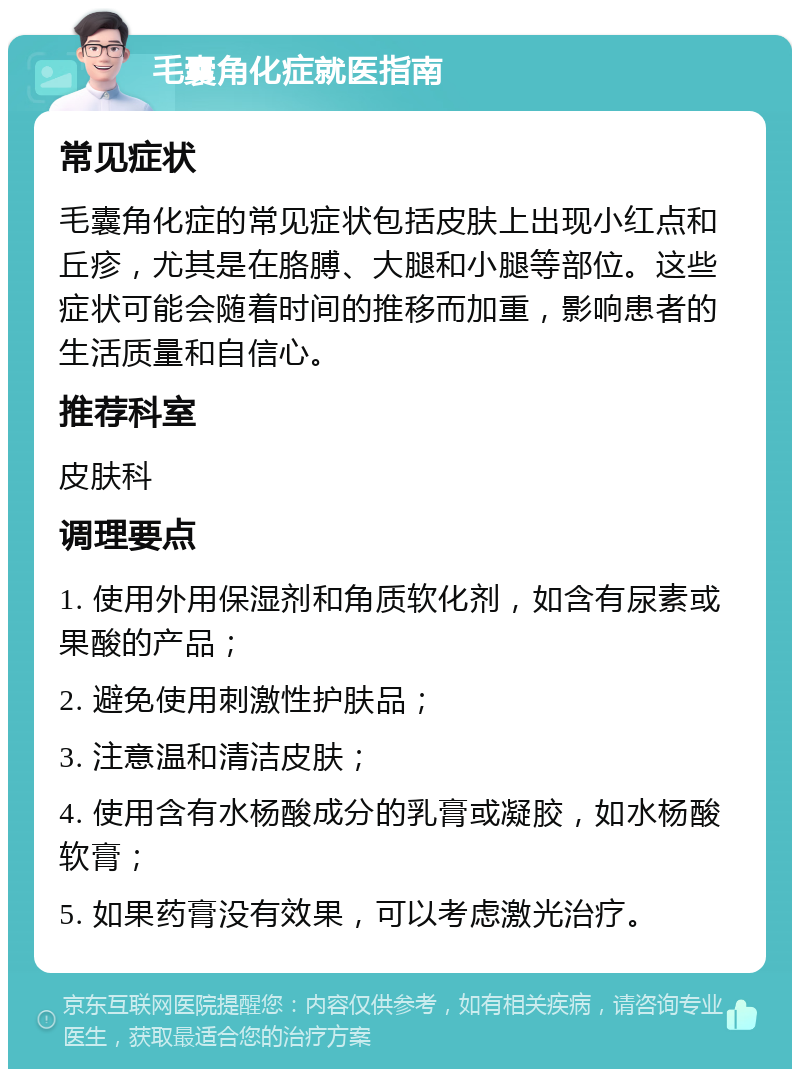 毛囊角化症就医指南 常见症状 毛囊角化症的常见症状包括皮肤上出现小红点和丘疹，尤其是在胳膊、大腿和小腿等部位。这些症状可能会随着时间的推移而加重，影响患者的生活质量和自信心。 推荐科室 皮肤科 调理要点 1. 使用外用保湿剂和角质软化剂，如含有尿素或果酸的产品； 2. 避免使用刺激性护肤品； 3. 注意温和清洁皮肤； 4. 使用含有水杨酸成分的乳膏或凝胶，如水杨酸软膏； 5. 如果药膏没有效果，可以考虑激光治疗。