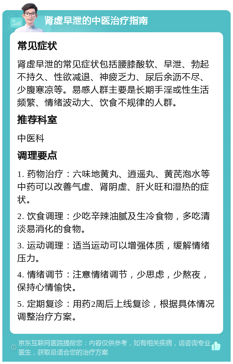 肾虚早泄的中医治疗指南 常见症状 肾虚早泄的常见症状包括腰膝酸软、早泄、勃起不持久、性欲减退、神疲乏力、尿后余沥不尽、少腹寒凉等。易感人群主要是长期手淫或性生活频繁、情绪波动大、饮食不规律的人群。 推荐科室 中医科 调理要点 1. 药物治疗：六味地黄丸、逍遥丸、黄芪泡水等中药可以改善气虚、肾阴虚、肝火旺和湿热的症状。 2. 饮食调理：少吃辛辣油腻及生冷食物，多吃清淡易消化的食物。 3. 运动调理：适当运动可以增强体质，缓解情绪压力。 4. 情绪调节：注意情绪调节，少思虑，少熬夜，保持心情愉快。 5. 定期复诊：用药2周后上线复诊，根据具体情况调整治疗方案。