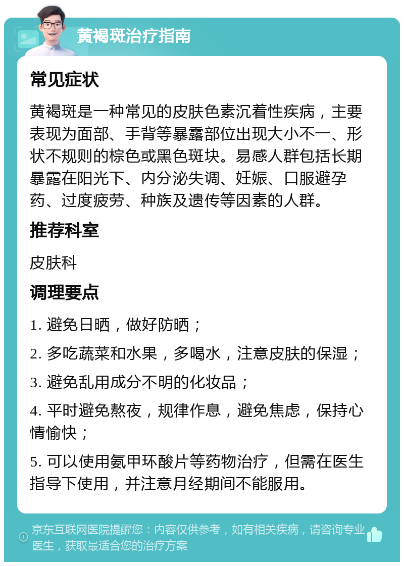 黄褐斑治疗指南 常见症状 黄褐斑是一种常见的皮肤色素沉着性疾病，主要表现为面部、手背等暴露部位出现大小不一、形状不规则的棕色或黑色斑块。易感人群包括长期暴露在阳光下、内分泌失调、妊娠、口服避孕药、过度疲劳、种族及遗传等因素的人群。 推荐科室 皮肤科 调理要点 1. 避免日晒，做好防晒； 2. 多吃蔬菜和水果，多喝水，注意皮肤的保湿； 3. 避免乱用成分不明的化妆品； 4. 平时避免熬夜，规律作息，避免焦虑，保持心情愉快； 5. 可以使用氨甲环酸片等药物治疗，但需在医生指导下使用，并注意月经期间不能服用。