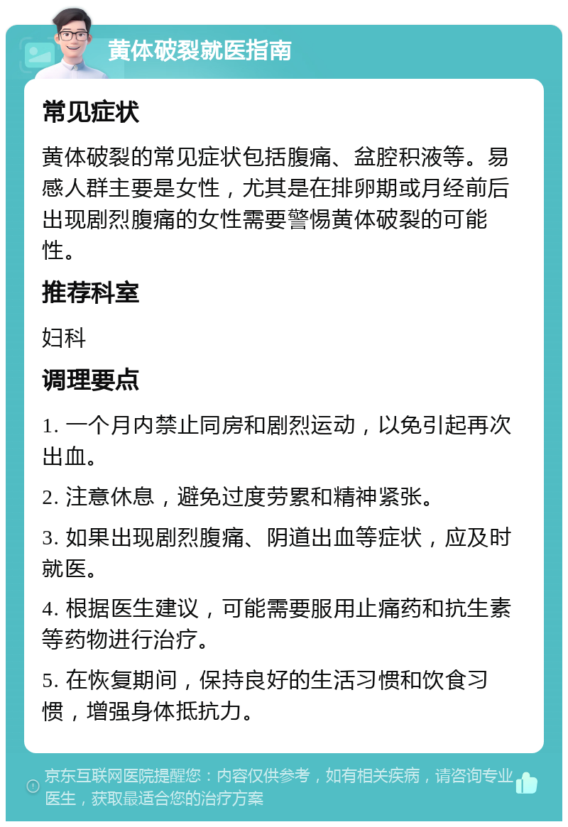 黄体破裂就医指南 常见症状 黄体破裂的常见症状包括腹痛、盆腔积液等。易感人群主要是女性，尤其是在排卵期或月经前后出现剧烈腹痛的女性需要警惕黄体破裂的可能性。 推荐科室 妇科 调理要点 1. 一个月内禁止同房和剧烈运动，以免引起再次出血。 2. 注意休息，避免过度劳累和精神紧张。 3. 如果出现剧烈腹痛、阴道出血等症状，应及时就医。 4. 根据医生建议，可能需要服用止痛药和抗生素等药物进行治疗。 5. 在恢复期间，保持良好的生活习惯和饮食习惯，增强身体抵抗力。