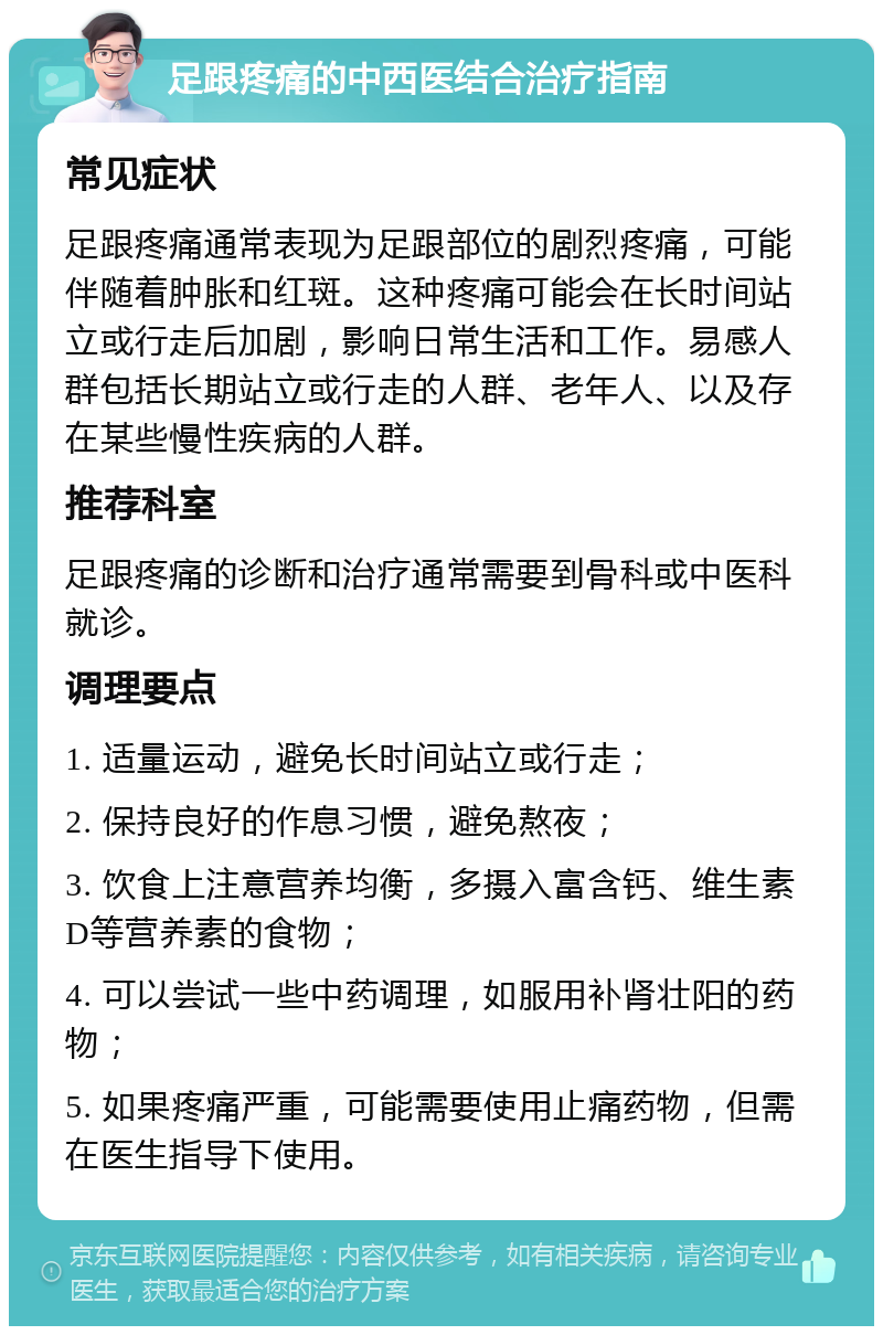 足跟疼痛的中西医结合治疗指南 常见症状 足跟疼痛通常表现为足跟部位的剧烈疼痛，可能伴随着肿胀和红斑。这种疼痛可能会在长时间站立或行走后加剧，影响日常生活和工作。易感人群包括长期站立或行走的人群、老年人、以及存在某些慢性疾病的人群。 推荐科室 足跟疼痛的诊断和治疗通常需要到骨科或中医科就诊。 调理要点 1. 适量运动，避免长时间站立或行走； 2. 保持良好的作息习惯，避免熬夜； 3. 饮食上注意营养均衡，多摄入富含钙、维生素D等营养素的食物； 4. 可以尝试一些中药调理，如服用补肾壮阳的药物； 5. 如果疼痛严重，可能需要使用止痛药物，但需在医生指导下使用。