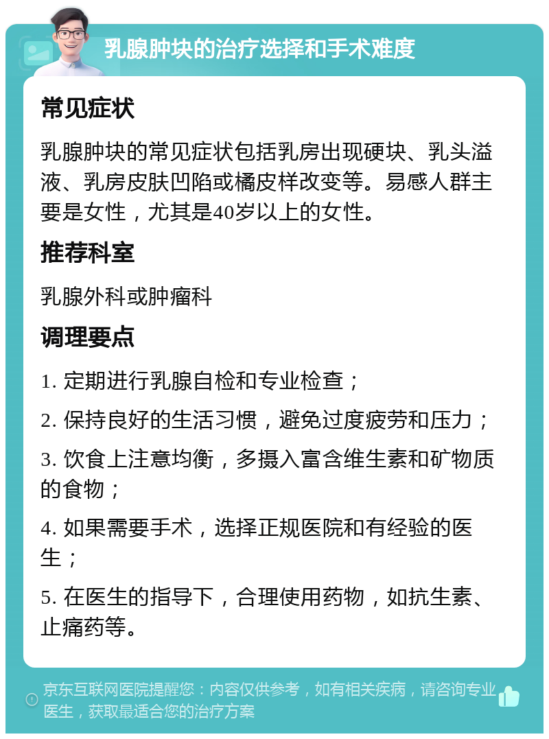 乳腺肿块的治疗选择和手术难度 常见症状 乳腺肿块的常见症状包括乳房出现硬块、乳头溢液、乳房皮肤凹陷或橘皮样改变等。易感人群主要是女性，尤其是40岁以上的女性。 推荐科室 乳腺外科或肿瘤科 调理要点 1. 定期进行乳腺自检和专业检查； 2. 保持良好的生活习惯，避免过度疲劳和压力； 3. 饮食上注意均衡，多摄入富含维生素和矿物质的食物； 4. 如果需要手术，选择正规医院和有经验的医生； 5. 在医生的指导下，合理使用药物，如抗生素、止痛药等。