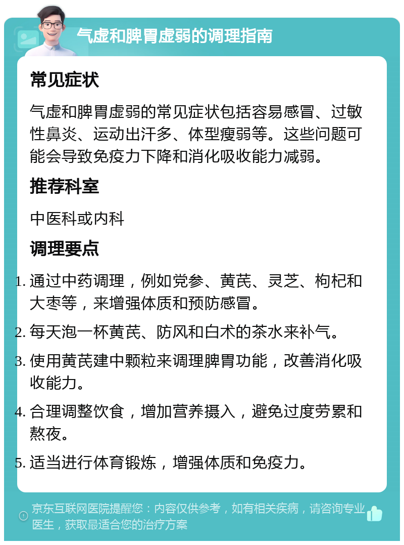 气虚和脾胃虚弱的调理指南 常见症状 气虚和脾胃虚弱的常见症状包括容易感冒、过敏性鼻炎、运动出汗多、体型瘦弱等。这些问题可能会导致免疫力下降和消化吸收能力减弱。 推荐科室 中医科或内科 调理要点 通过中药调理，例如党参、黄芪、灵芝、枸杞和大枣等，来增强体质和预防感冒。 每天泡一杯黄芪、防风和白术的茶水来补气。 使用黄芪建中颗粒来调理脾胃功能，改善消化吸收能力。 合理调整饮食，增加营养摄入，避免过度劳累和熬夜。 适当进行体育锻炼，增强体质和免疫力。