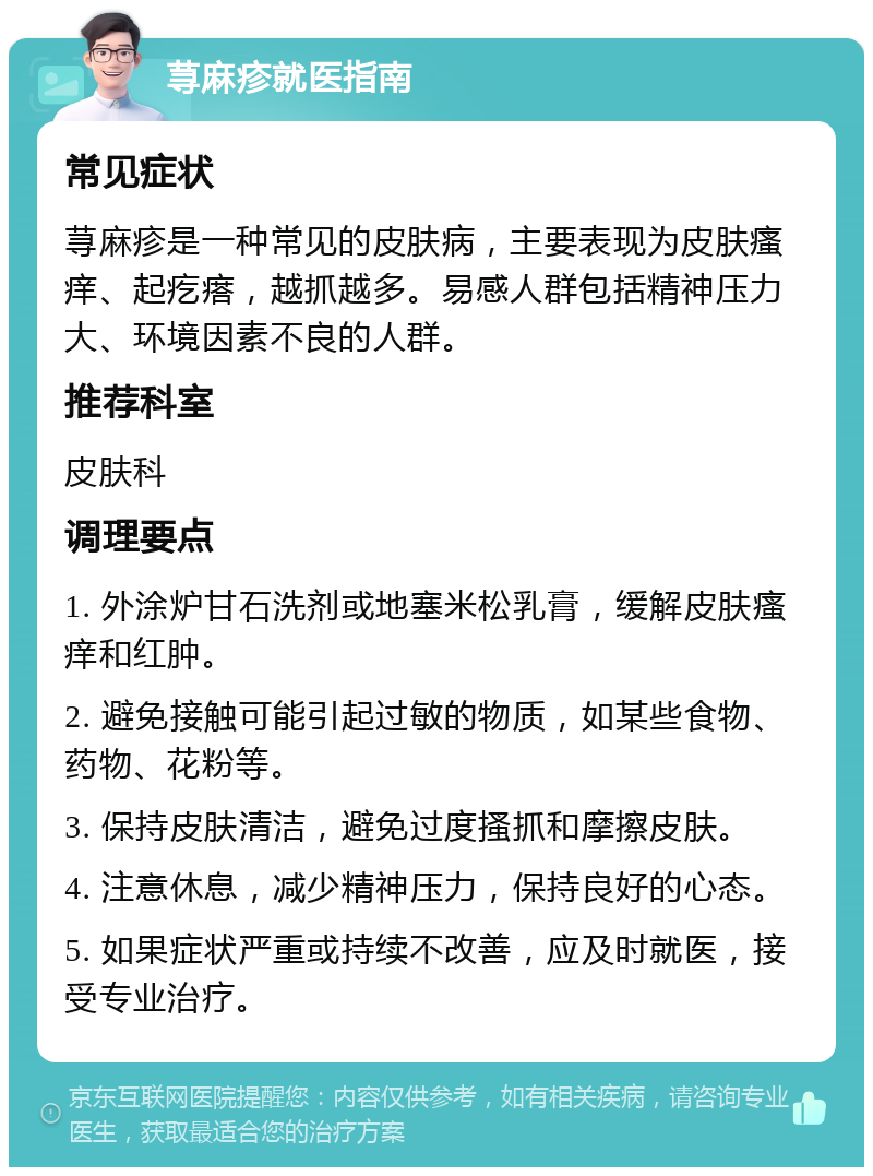 荨麻疹就医指南 常见症状 荨麻疹是一种常见的皮肤病，主要表现为皮肤瘙痒、起疙瘩，越抓越多。易感人群包括精神压力大、环境因素不良的人群。 推荐科室 皮肤科 调理要点 1. 外涂炉甘石洗剂或地塞米松乳膏，缓解皮肤瘙痒和红肿。 2. 避免接触可能引起过敏的物质，如某些食物、药物、花粉等。 3. 保持皮肤清洁，避免过度搔抓和摩擦皮肤。 4. 注意休息，减少精神压力，保持良好的心态。 5. 如果症状严重或持续不改善，应及时就医，接受专业治疗。