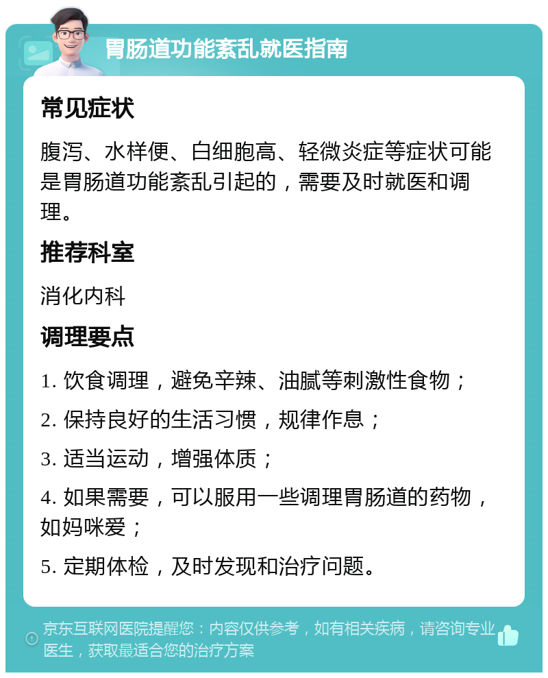 胃肠道功能紊乱就医指南 常见症状 腹泻、水样便、白细胞高、轻微炎症等症状可能是胃肠道功能紊乱引起的，需要及时就医和调理。 推荐科室 消化内科 调理要点 1. 饮食调理，避免辛辣、油腻等刺激性食物； 2. 保持良好的生活习惯，规律作息； 3. 适当运动，增强体质； 4. 如果需要，可以服用一些调理胃肠道的药物，如妈咪爱； 5. 定期体检，及时发现和治疗问题。