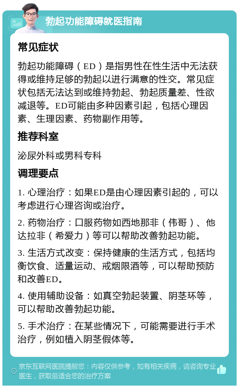 勃起功能障碍就医指南 常见症状 勃起功能障碍（ED）是指男性在性生活中无法获得或维持足够的勃起以进行满意的性交。常见症状包括无法达到或维持勃起、勃起质量差、性欲减退等。ED可能由多种因素引起，包括心理因素、生理因素、药物副作用等。 推荐科室 泌尿外科或男科专科 调理要点 1. 心理治疗：如果ED是由心理因素引起的，可以考虑进行心理咨询或治疗。 2. 药物治疗：口服药物如西地那非（伟哥）、他达拉非（希爱力）等可以帮助改善勃起功能。 3. 生活方式改变：保持健康的生活方式，包括均衡饮食、适量运动、戒烟限酒等，可以帮助预防和改善ED。 4. 使用辅助设备：如真空勃起装置、阴茎环等，可以帮助改善勃起功能。 5. 手术治疗：在某些情况下，可能需要进行手术治疗，例如植入阴茎假体等。