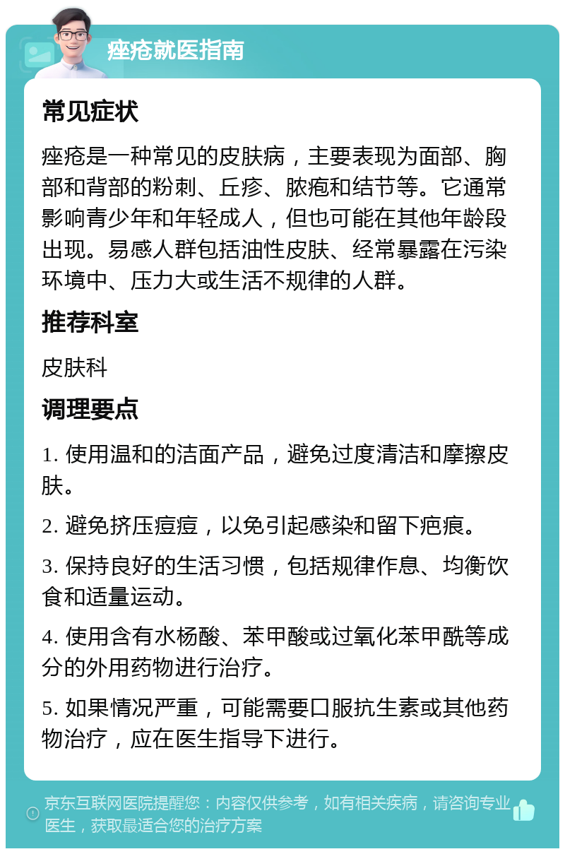 痤疮就医指南 常见症状 痤疮是一种常见的皮肤病，主要表现为面部、胸部和背部的粉刺、丘疹、脓疱和结节等。它通常影响青少年和年轻成人，但也可能在其他年龄段出现。易感人群包括油性皮肤、经常暴露在污染环境中、压力大或生活不规律的人群。 推荐科室 皮肤科 调理要点 1. 使用温和的洁面产品，避免过度清洁和摩擦皮肤。 2. 避免挤压痘痘，以免引起感染和留下疤痕。 3. 保持良好的生活习惯，包括规律作息、均衡饮食和适量运动。 4. 使用含有水杨酸、苯甲酸或过氧化苯甲酰等成分的外用药物进行治疗。 5. 如果情况严重，可能需要口服抗生素或其他药物治疗，应在医生指导下进行。