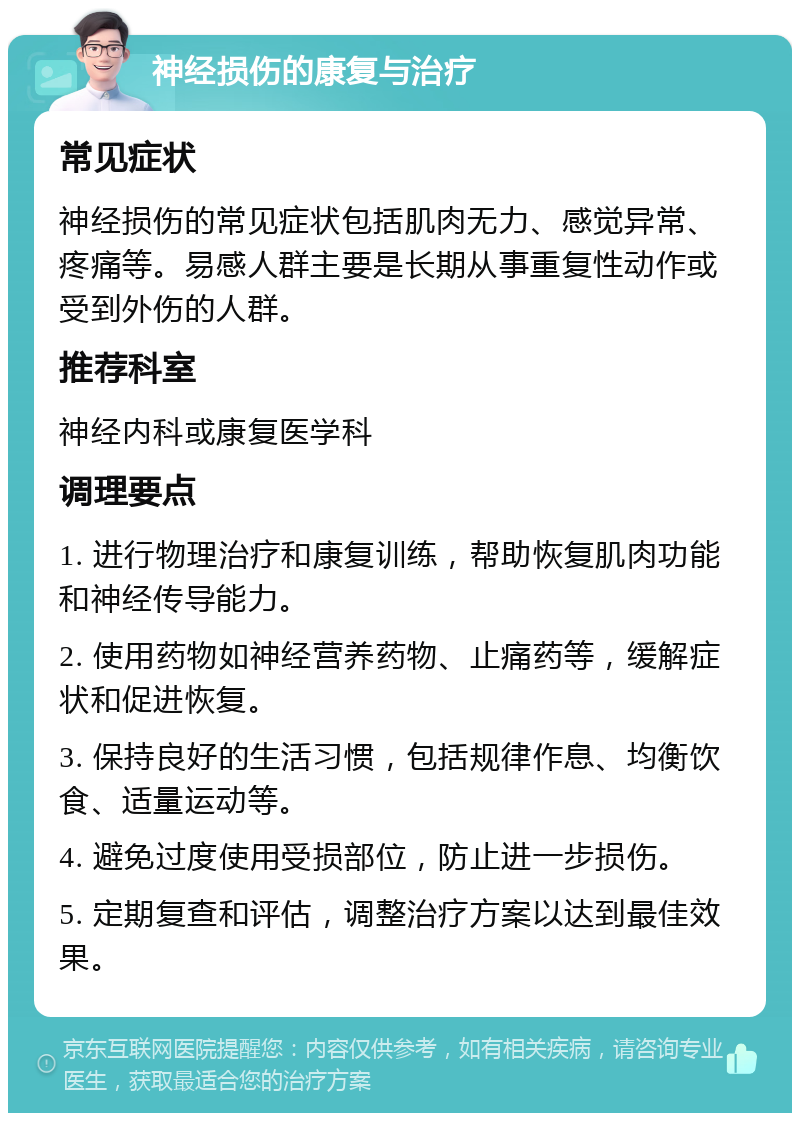 神经损伤的康复与治疗 常见症状 神经损伤的常见症状包括肌肉无力、感觉异常、疼痛等。易感人群主要是长期从事重复性动作或受到外伤的人群。 推荐科室 神经内科或康复医学科 调理要点 1. 进行物理治疗和康复训练，帮助恢复肌肉功能和神经传导能力。 2. 使用药物如神经营养药物、止痛药等，缓解症状和促进恢复。 3. 保持良好的生活习惯，包括规律作息、均衡饮食、适量运动等。 4. 避免过度使用受损部位，防止进一步损伤。 5. 定期复查和评估，调整治疗方案以达到最佳效果。