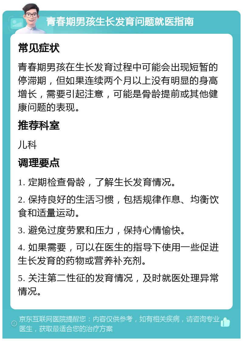 青春期男孩生长发育问题就医指南 常见症状 青春期男孩在生长发育过程中可能会出现短暂的停滞期，但如果连续两个月以上没有明显的身高增长，需要引起注意，可能是骨龄提前或其他健康问题的表现。 推荐科室 儿科 调理要点 1. 定期检查骨龄，了解生长发育情况。 2. 保持良好的生活习惯，包括规律作息、均衡饮食和适量运动。 3. 避免过度劳累和压力，保持心情愉快。 4. 如果需要，可以在医生的指导下使用一些促进生长发育的药物或营养补充剂。 5. 关注第二性征的发育情况，及时就医处理异常情况。