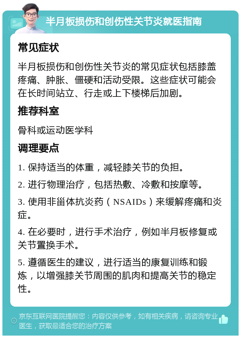 半月板损伤和创伤性关节炎就医指南 常见症状 半月板损伤和创伤性关节炎的常见症状包括膝盖疼痛、肿胀、僵硬和活动受限。这些症状可能会在长时间站立、行走或上下楼梯后加剧。 推荐科室 骨科或运动医学科 调理要点 1. 保持适当的体重，减轻膝关节的负担。 2. 进行物理治疗，包括热敷、冷敷和按摩等。 3. 使用非甾体抗炎药（NSAIDs）来缓解疼痛和炎症。 4. 在必要时，进行手术治疗，例如半月板修复或关节置换手术。 5. 遵循医生的建议，进行适当的康复训练和锻炼，以增强膝关节周围的肌肉和提高关节的稳定性。