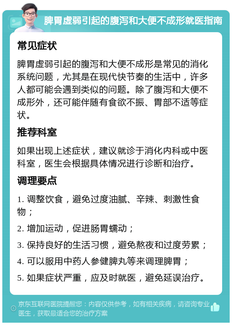 脾胃虚弱引起的腹泻和大便不成形就医指南 常见症状 脾胃虚弱引起的腹泻和大便不成形是常见的消化系统问题，尤其是在现代快节奏的生活中，许多人都可能会遇到类似的问题。除了腹泻和大便不成形外，还可能伴随有食欲不振、胃部不适等症状。 推荐科室 如果出现上述症状，建议就诊于消化内科或中医科室，医生会根据具体情况进行诊断和治疗。 调理要点 1. 调整饮食，避免过度油腻、辛辣、刺激性食物； 2. 增加运动，促进肠胃蠕动； 3. 保持良好的生活习惯，避免熬夜和过度劳累； 4. 可以服用中药人参健脾丸等来调理脾胃； 5. 如果症状严重，应及时就医，避免延误治疗。