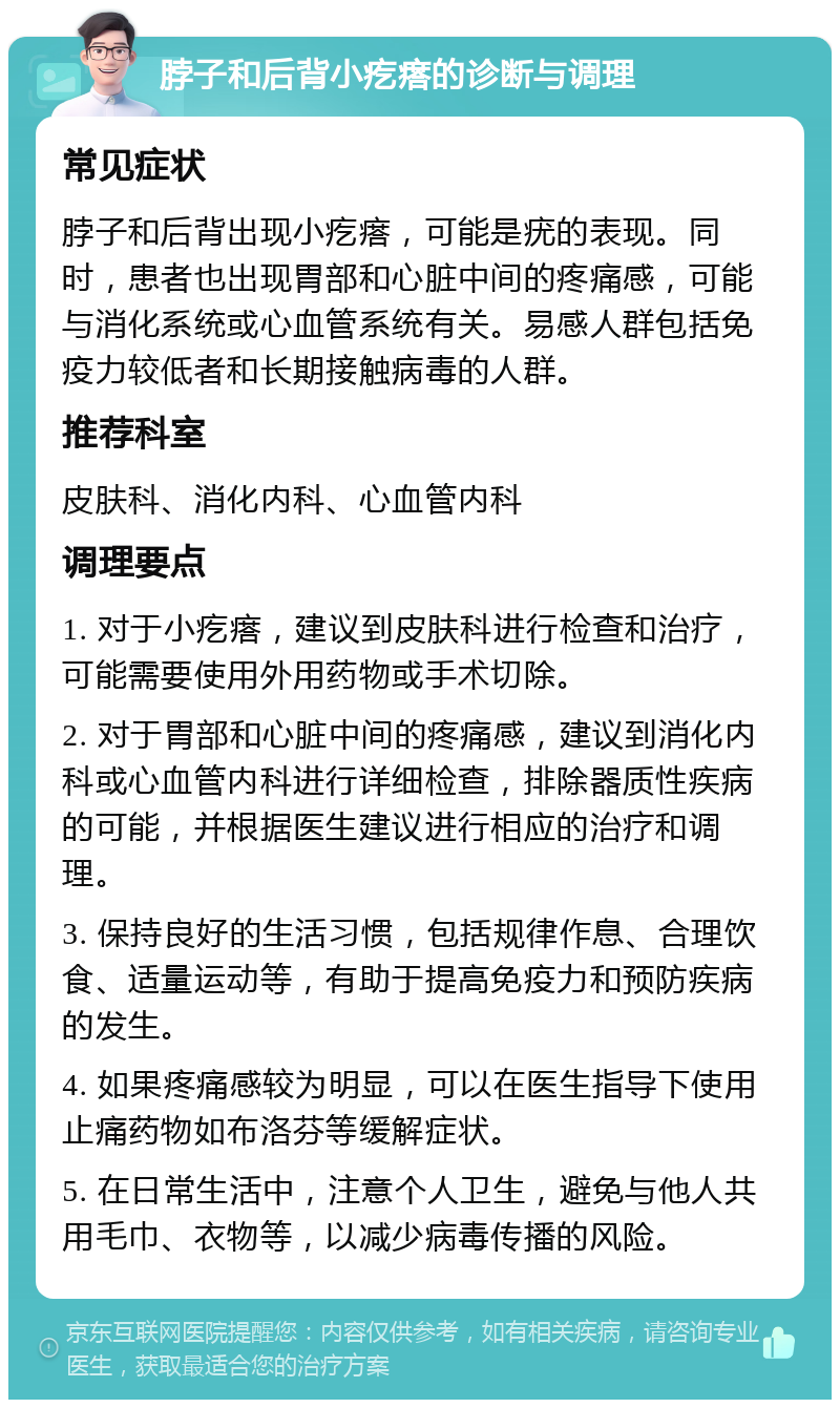 脖子和后背小疙瘩的诊断与调理 常见症状 脖子和后背出现小疙瘩，可能是疣的表现。同时，患者也出现胃部和心脏中间的疼痛感，可能与消化系统或心血管系统有关。易感人群包括免疫力较低者和长期接触病毒的人群。 推荐科室 皮肤科、消化内科、心血管内科 调理要点 1. 对于小疙瘩，建议到皮肤科进行检查和治疗，可能需要使用外用药物或手术切除。 2. 对于胃部和心脏中间的疼痛感，建议到消化内科或心血管内科进行详细检查，排除器质性疾病的可能，并根据医生建议进行相应的治疗和调理。 3. 保持良好的生活习惯，包括规律作息、合理饮食、适量运动等，有助于提高免疫力和预防疾病的发生。 4. 如果疼痛感较为明显，可以在医生指导下使用止痛药物如布洛芬等缓解症状。 5. 在日常生活中，注意个人卫生，避免与他人共用毛巾、衣物等，以减少病毒传播的风险。