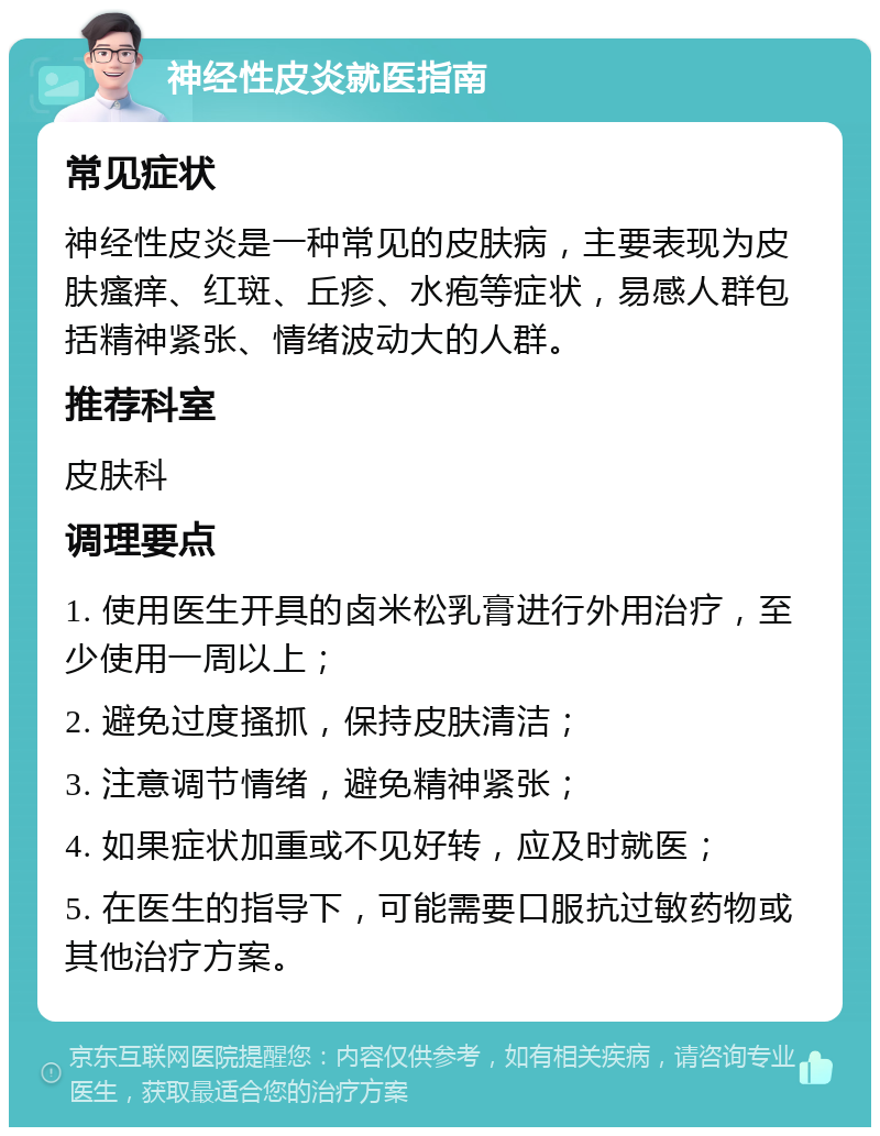 神经性皮炎就医指南 常见症状 神经性皮炎是一种常见的皮肤病，主要表现为皮肤瘙痒、红斑、丘疹、水疱等症状，易感人群包括精神紧张、情绪波动大的人群。 推荐科室 皮肤科 调理要点 1. 使用医生开具的卤米松乳膏进行外用治疗，至少使用一周以上； 2. 避免过度搔抓，保持皮肤清洁； 3. 注意调节情绪，避免精神紧张； 4. 如果症状加重或不见好转，应及时就医； 5. 在医生的指导下，可能需要口服抗过敏药物或其他治疗方案。