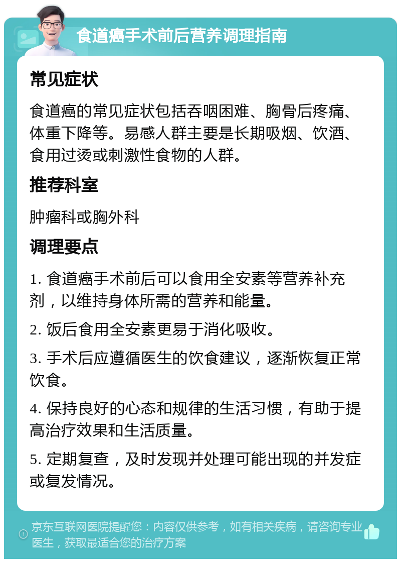 食道癌手术前后营养调理指南 常见症状 食道癌的常见症状包括吞咽困难、胸骨后疼痛、体重下降等。易感人群主要是长期吸烟、饮酒、食用过烫或刺激性食物的人群。 推荐科室 肿瘤科或胸外科 调理要点 1. 食道癌手术前后可以食用全安素等营养补充剂，以维持身体所需的营养和能量。 2. 饭后食用全安素更易于消化吸收。 3. 手术后应遵循医生的饮食建议，逐渐恢复正常饮食。 4. 保持良好的心态和规律的生活习惯，有助于提高治疗效果和生活质量。 5. 定期复查，及时发现并处理可能出现的并发症或复发情况。