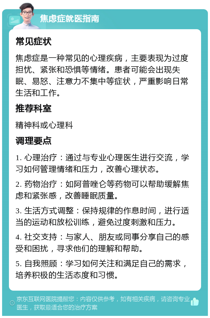 焦虑症就医指南 常见症状 焦虑症是一种常见的心理疾病，主要表现为过度担忧、紧张和恐惧等情绪。患者可能会出现失眠、易怒、注意力不集中等症状，严重影响日常生活和工作。 推荐科室 精神科或心理科 调理要点 1. 心理治疗：通过与专业心理医生进行交流，学习如何管理情绪和压力，改善心理状态。 2. 药物治疗：如阿普唑仑等药物可以帮助缓解焦虑和紧张感，改善睡眠质量。 3. 生活方式调整：保持规律的作息时间，进行适当的运动和放松训练，避免过度刺激和压力。 4. 社交支持：与家人、朋友或同事分享自己的感受和困扰，寻求他们的理解和帮助。 5. 自我照顾：学习如何关注和满足自己的需求，培养积极的生活态度和习惯。