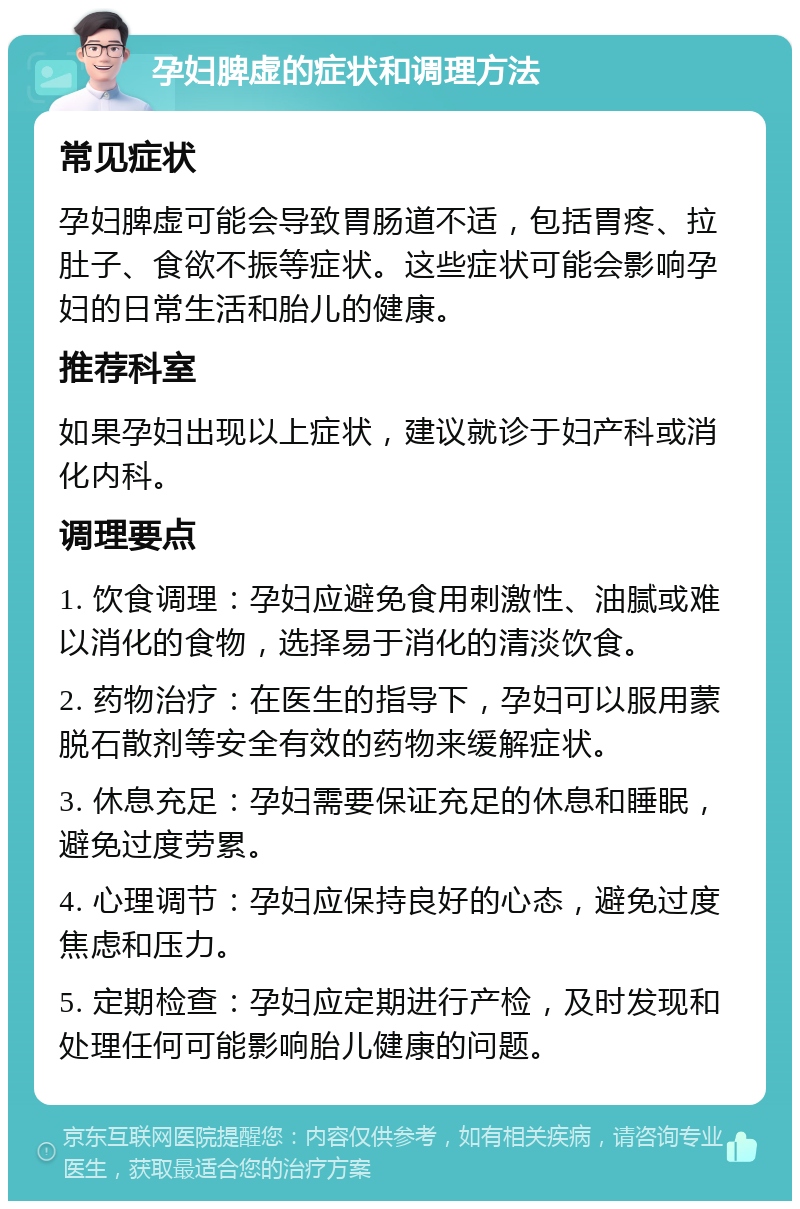 孕妇脾虚的症状和调理方法 常见症状 孕妇脾虚可能会导致胃肠道不适，包括胃疼、拉肚子、食欲不振等症状。这些症状可能会影响孕妇的日常生活和胎儿的健康。 推荐科室 如果孕妇出现以上症状，建议就诊于妇产科或消化内科。 调理要点 1. 饮食调理：孕妇应避免食用刺激性、油腻或难以消化的食物，选择易于消化的清淡饮食。 2. 药物治疗：在医生的指导下，孕妇可以服用蒙脱石散剂等安全有效的药物来缓解症状。 3. 休息充足：孕妇需要保证充足的休息和睡眠，避免过度劳累。 4. 心理调节：孕妇应保持良好的心态，避免过度焦虑和压力。 5. 定期检查：孕妇应定期进行产检，及时发现和处理任何可能影响胎儿健康的问题。