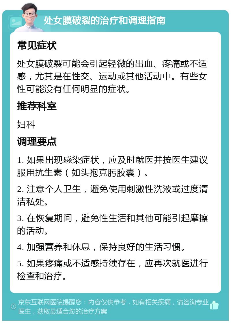 处女膜破裂的治疗和调理指南 常见症状 处女膜破裂可能会引起轻微的出血、疼痛或不适感，尤其是在性交、运动或其他活动中。有些女性可能没有任何明显的症状。 推荐科室 妇科 调理要点 1. 如果出现感染症状，应及时就医并按医生建议服用抗生素（如头孢克肟胶囊）。 2. 注意个人卫生，避免使用刺激性洗液或过度清洁私处。 3. 在恢复期间，避免性生活和其他可能引起摩擦的活动。 4. 加强营养和休息，保持良好的生活习惯。 5. 如果疼痛或不适感持续存在，应再次就医进行检查和治疗。