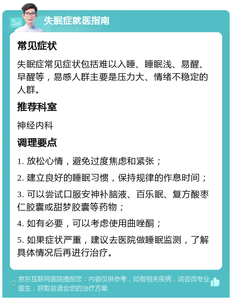 失眠症就医指南 常见症状 失眠症常见症状包括难以入睡、睡眠浅、易醒、早醒等，易感人群主要是压力大、情绪不稳定的人群。 推荐科室 神经内科 调理要点 1. 放松心情，避免过度焦虑和紧张； 2. 建立良好的睡眠习惯，保持规律的作息时间； 3. 可以尝试口服安神补脑液、百乐眠、复方酸枣仁胶囊或甜梦胶囊等药物； 4. 如有必要，可以考虑使用曲唑酮； 5. 如果症状严重，建议去医院做睡眠监测，了解具体情况后再进行治疗。