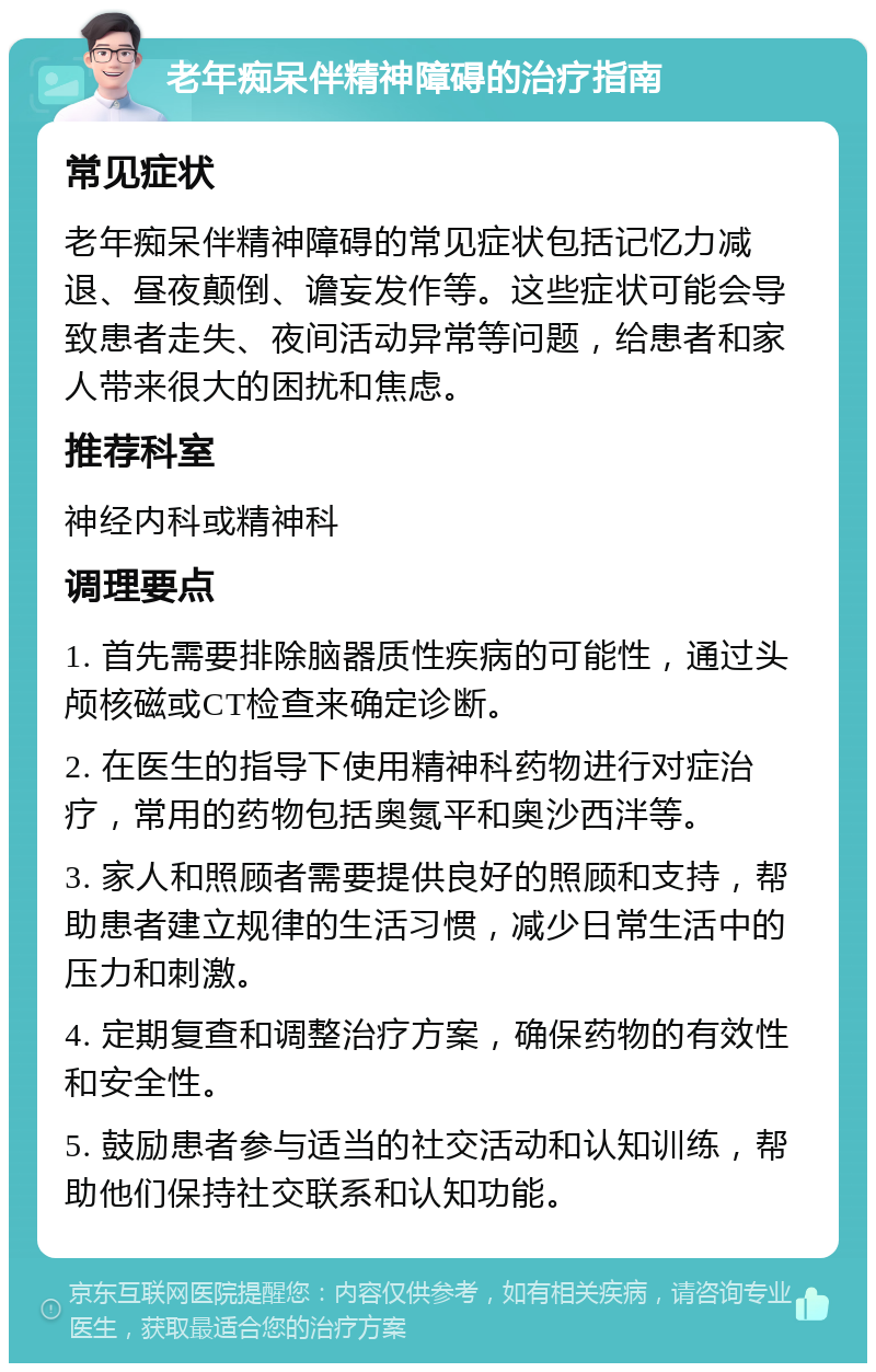 老年痴呆伴精神障碍的治疗指南 常见症状 老年痴呆伴精神障碍的常见症状包括记忆力减退、昼夜颠倒、谵妄发作等。这些症状可能会导致患者走失、夜间活动异常等问题，给患者和家人带来很大的困扰和焦虑。 推荐科室 神经内科或精神科 调理要点 1. 首先需要排除脑器质性疾病的可能性，通过头颅核磁或CT检查来确定诊断。 2. 在医生的指导下使用精神科药物进行对症治疗，常用的药物包括奥氮平和奥沙西泮等。 3. 家人和照顾者需要提供良好的照顾和支持，帮助患者建立规律的生活习惯，减少日常生活中的压力和刺激。 4. 定期复查和调整治疗方案，确保药物的有效性和安全性。 5. 鼓励患者参与适当的社交活动和认知训练，帮助他们保持社交联系和认知功能。