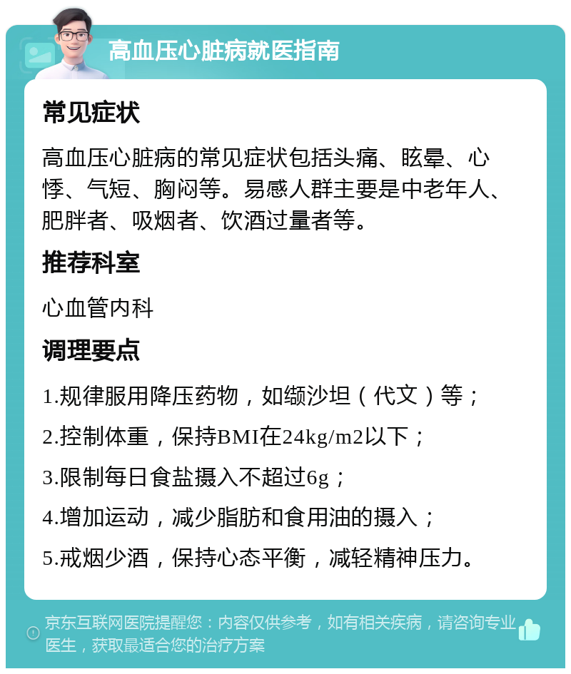 高血压心脏病就医指南 常见症状 高血压心脏病的常见症状包括头痛、眩晕、心悸、气短、胸闷等。易感人群主要是中老年人、肥胖者、吸烟者、饮酒过量者等。 推荐科室 心血管内科 调理要点 1.规律服用降压药物，如缬沙坦（代文）等； 2.控制体重，保持BMI在24kg/m2以下； 3.限制每日食盐摄入不超过6g； 4.增加运动，减少脂肪和食用油的摄入； 5.戒烟少酒，保持心态平衡，减轻精神压力。