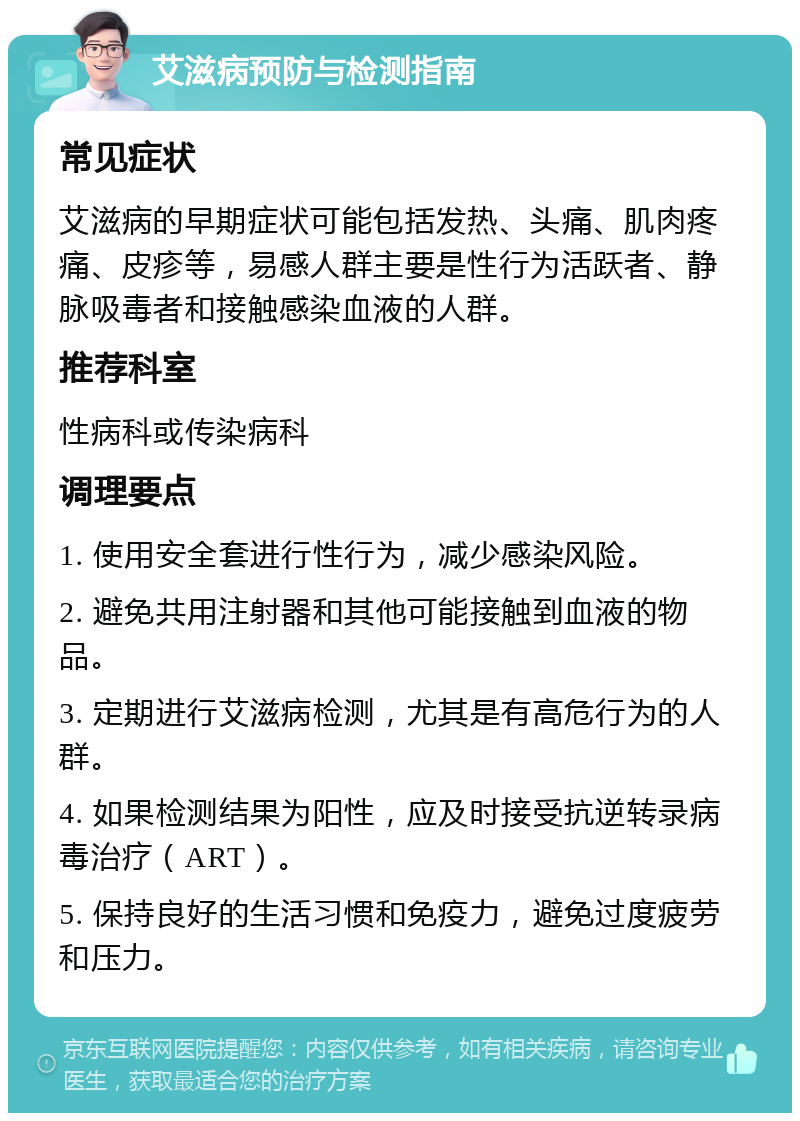 艾滋病预防与检测指南 常见症状 艾滋病的早期症状可能包括发热、头痛、肌肉疼痛、皮疹等，易感人群主要是性行为活跃者、静脉吸毒者和接触感染血液的人群。 推荐科室 性病科或传染病科 调理要点 1. 使用安全套进行性行为，减少感染风险。 2. 避免共用注射器和其他可能接触到血液的物品。 3. 定期进行艾滋病检测，尤其是有高危行为的人群。 4. 如果检测结果为阳性，应及时接受抗逆转录病毒治疗（ART）。 5. 保持良好的生活习惯和免疫力，避免过度疲劳和压力。