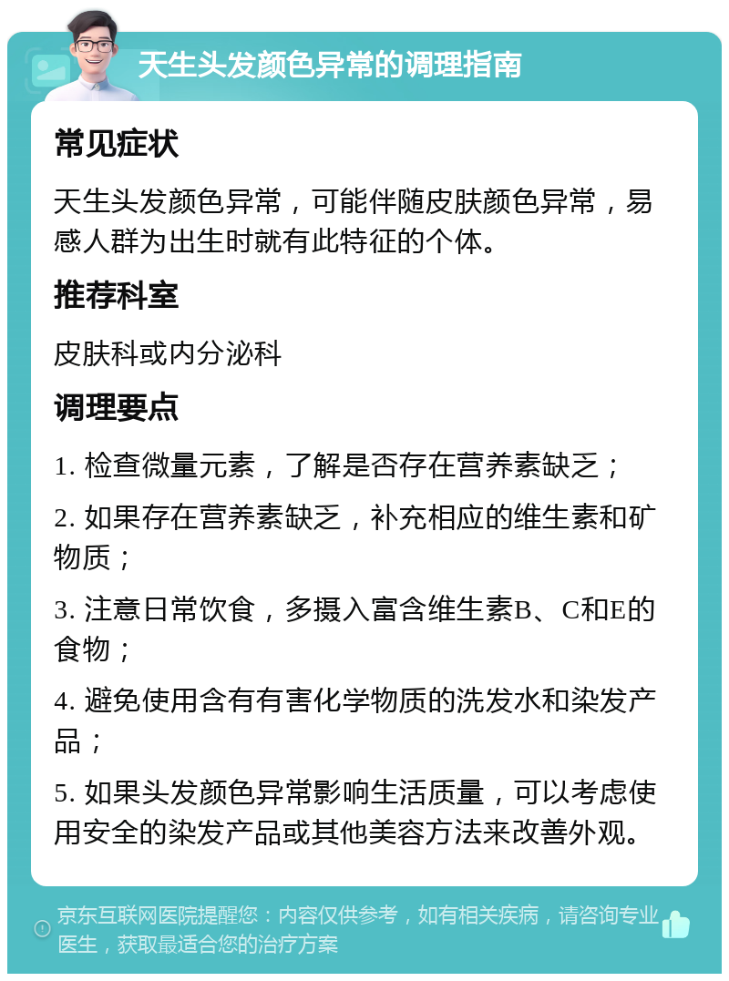 天生头发颜色异常的调理指南 常见症状 天生头发颜色异常，可能伴随皮肤颜色异常，易感人群为出生时就有此特征的个体。 推荐科室 皮肤科或内分泌科 调理要点 1. 检查微量元素，了解是否存在营养素缺乏； 2. 如果存在营养素缺乏，补充相应的维生素和矿物质； 3. 注意日常饮食，多摄入富含维生素B、C和E的食物； 4. 避免使用含有有害化学物质的洗发水和染发产品； 5. 如果头发颜色异常影响生活质量，可以考虑使用安全的染发产品或其他美容方法来改善外观。