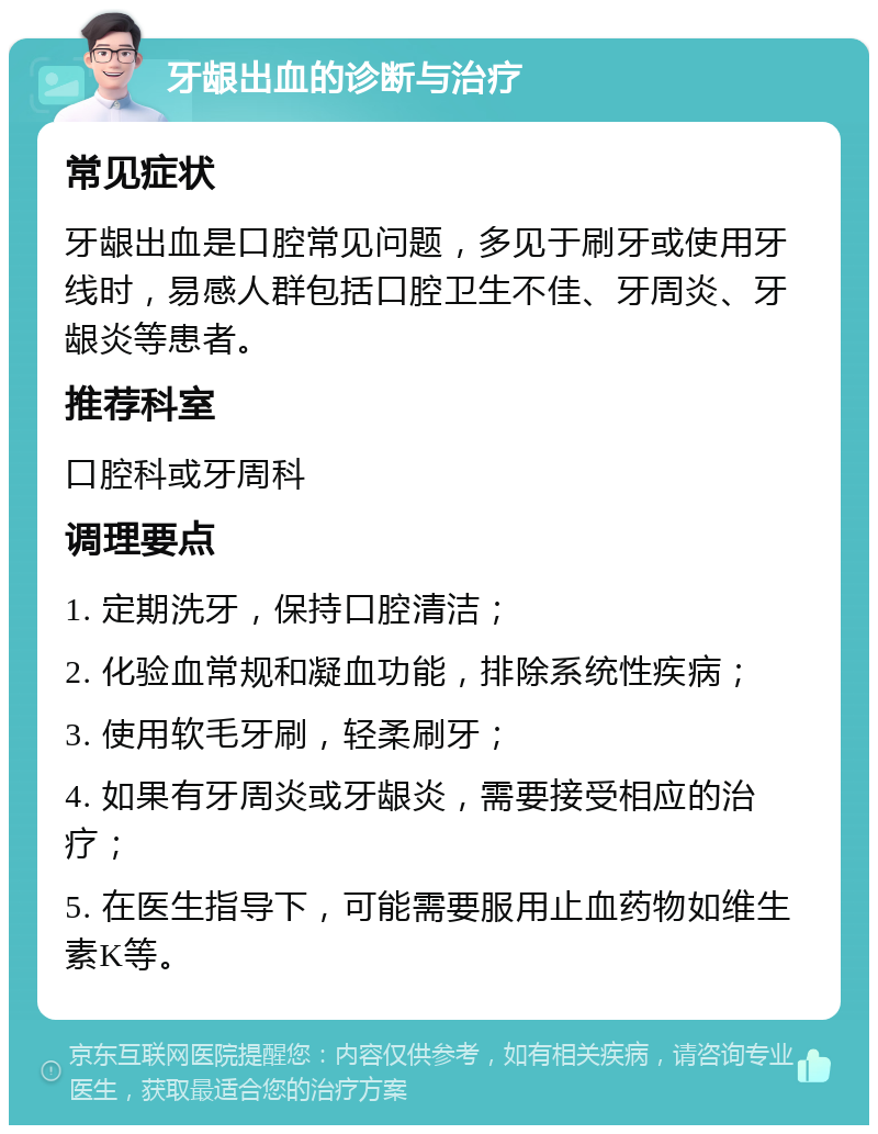 牙龈出血的诊断与治疗 常见症状 牙龈出血是口腔常见问题，多见于刷牙或使用牙线时，易感人群包括口腔卫生不佳、牙周炎、牙龈炎等患者。 推荐科室 口腔科或牙周科 调理要点 1. 定期洗牙，保持口腔清洁； 2. 化验血常规和凝血功能，排除系统性疾病； 3. 使用软毛牙刷，轻柔刷牙； 4. 如果有牙周炎或牙龈炎，需要接受相应的治疗； 5. 在医生指导下，可能需要服用止血药物如维生素K等。