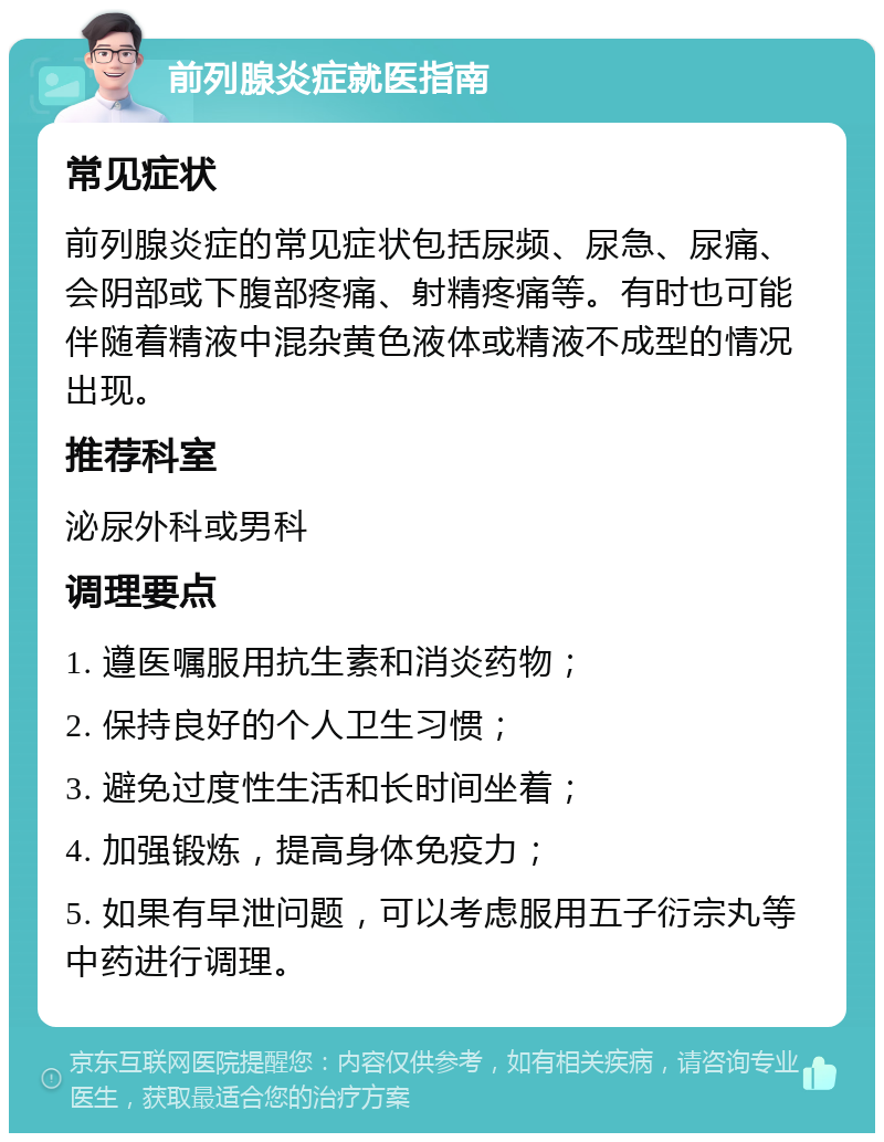 前列腺炎症就医指南 常见症状 前列腺炎症的常见症状包括尿频、尿急、尿痛、会阴部或下腹部疼痛、射精疼痛等。有时也可能伴随着精液中混杂黄色液体或精液不成型的情况出现。 推荐科室 泌尿外科或男科 调理要点 1. 遵医嘱服用抗生素和消炎药物； 2. 保持良好的个人卫生习惯； 3. 避免过度性生活和长时间坐着； 4. 加强锻炼，提高身体免疫力； 5. 如果有早泄问题，可以考虑服用五子衍宗丸等中药进行调理。