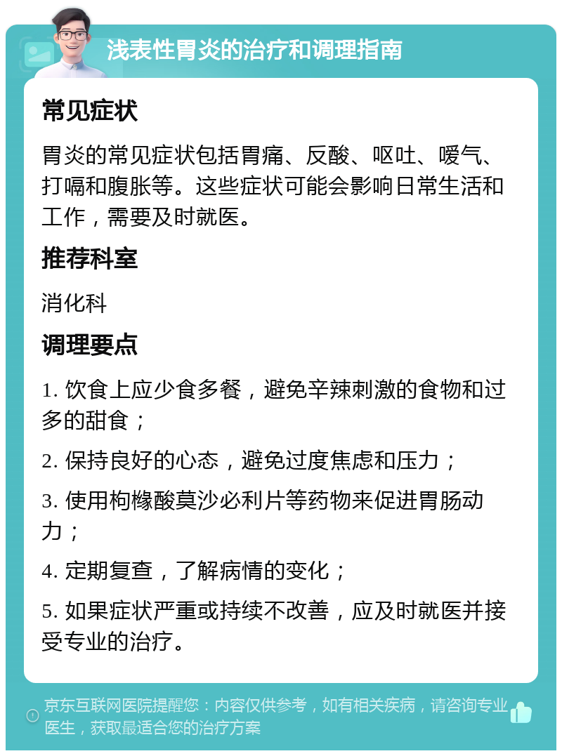 浅表性胃炎的治疗和调理指南 常见症状 胃炎的常见症状包括胃痛、反酸、呕吐、嗳气、打嗝和腹胀等。这些症状可能会影响日常生活和工作，需要及时就医。 推荐科室 消化科 调理要点 1. 饮食上应少食多餐，避免辛辣刺激的食物和过多的甜食； 2. 保持良好的心态，避免过度焦虑和压力； 3. 使用枸橼酸莫沙必利片等药物来促进胃肠动力； 4. 定期复查，了解病情的变化； 5. 如果症状严重或持续不改善，应及时就医并接受专业的治疗。