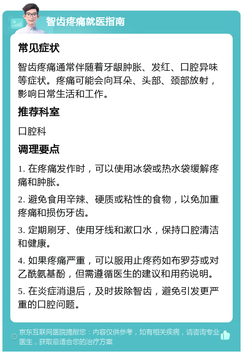 智齿疼痛就医指南 常见症状 智齿疼痛通常伴随着牙龈肿胀、发红、口腔异味等症状。疼痛可能会向耳朵、头部、颈部放射，影响日常生活和工作。 推荐科室 口腔科 调理要点 1. 在疼痛发作时，可以使用冰袋或热水袋缓解疼痛和肿胀。 2. 避免食用辛辣、硬质或粘性的食物，以免加重疼痛和损伤牙齿。 3. 定期刷牙、使用牙线和漱口水，保持口腔清洁和健康。 4. 如果疼痛严重，可以服用止疼药如布罗芬或对乙酰氨基酚，但需遵循医生的建议和用药说明。 5. 在炎症消退后，及时拔除智齿，避免引发更严重的口腔问题。