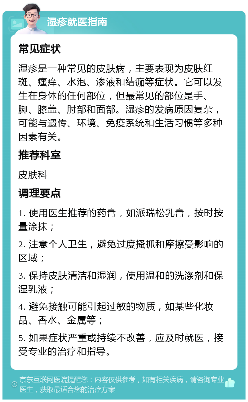 湿疹就医指南 常见症状 湿疹是一种常见的皮肤病，主要表现为皮肤红斑、瘙痒、水泡、渗液和结痂等症状。它可以发生在身体的任何部位，但最常见的部位是手、脚、膝盖、肘部和面部。湿疹的发病原因复杂，可能与遗传、环境、免疫系统和生活习惯等多种因素有关。 推荐科室 皮肤科 调理要点 1. 使用医生推荐的药膏，如派瑞松乳膏，按时按量涂抹； 2. 注意个人卫生，避免过度搔抓和摩擦受影响的区域； 3. 保持皮肤清洁和湿润，使用温和的洗涤剂和保湿乳液； 4. 避免接触可能引起过敏的物质，如某些化妆品、香水、金属等； 5. 如果症状严重或持续不改善，应及时就医，接受专业的治疗和指导。