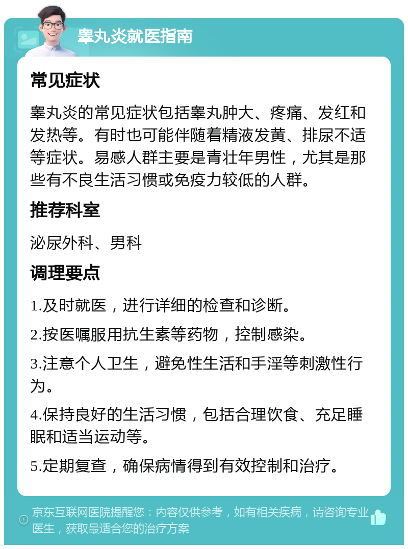 睾丸炎就医指南 常见症状 睾丸炎的常见症状包括睾丸肿大、疼痛、发红和发热等。有时也可能伴随着精液发黄、排尿不适等症状。易感人群主要是青壮年男性，尤其是那些有不良生活习惯或免疫力较低的人群。 推荐科室 泌尿外科、男科 调理要点 1.及时就医，进行详细的检查和诊断。 2.按医嘱服用抗生素等药物，控制感染。 3.注意个人卫生，避免性生活和手淫等刺激性行为。 4.保持良好的生活习惯，包括合理饮食、充足睡眠和适当运动等。 5.定期复查，确保病情得到有效控制和治疗。