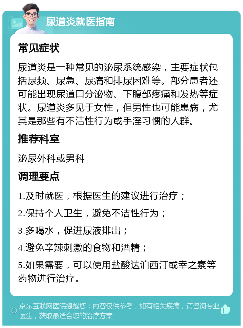 尿道炎就医指南 常见症状 尿道炎是一种常见的泌尿系统感染，主要症状包括尿频、尿急、尿痛和排尿困难等。部分患者还可能出现尿道口分泌物、下腹部疼痛和发热等症状。尿道炎多见于女性，但男性也可能患病，尤其是那些有不洁性行为或手淫习惯的人群。 推荐科室 泌尿外科或男科 调理要点 1.及时就医，根据医生的建议进行治疗； 2.保持个人卫生，避免不洁性行为； 3.多喝水，促进尿液排出； 4.避免辛辣刺激的食物和酒精； 5.如果需要，可以使用盐酸达泊西汀或幸之素等药物进行治疗。