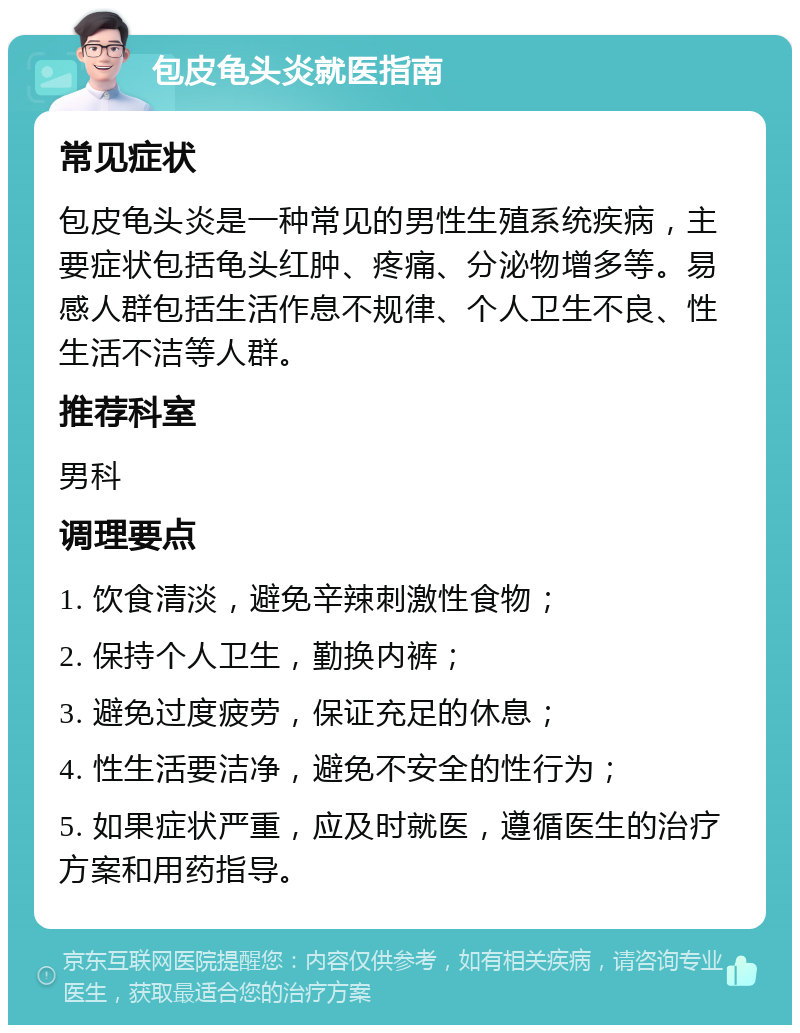 包皮龟头炎就医指南 常见症状 包皮龟头炎是一种常见的男性生殖系统疾病，主要症状包括龟头红肿、疼痛、分泌物增多等。易感人群包括生活作息不规律、个人卫生不良、性生活不洁等人群。 推荐科室 男科 调理要点 1. 饮食清淡，避免辛辣刺激性食物； 2. 保持个人卫生，勤换内裤； 3. 避免过度疲劳，保证充足的休息； 4. 性生活要洁净，避免不安全的性行为； 5. 如果症状严重，应及时就医，遵循医生的治疗方案和用药指导。