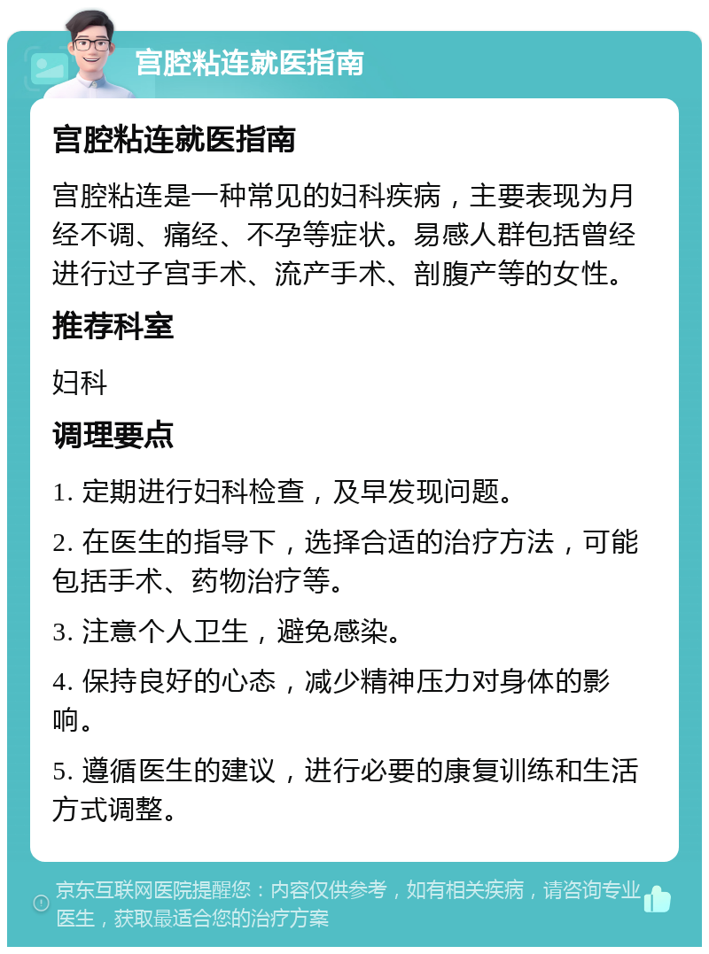 宫腔粘连就医指南 宫腔粘连就医指南 宫腔粘连是一种常见的妇科疾病，主要表现为月经不调、痛经、不孕等症状。易感人群包括曾经进行过子宫手术、流产手术、剖腹产等的女性。 推荐科室 妇科 调理要点 1. 定期进行妇科检查，及早发现问题。 2. 在医生的指导下，选择合适的治疗方法，可能包括手术、药物治疗等。 3. 注意个人卫生，避免感染。 4. 保持良好的心态，减少精神压力对身体的影响。 5. 遵循医生的建议，进行必要的康复训练和生活方式调整。