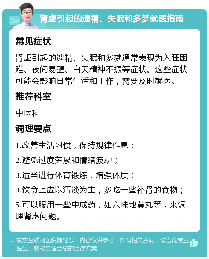 肾虚引起的遗精、失眠和多梦就医指南 常见症状 肾虚引起的遗精、失眠和多梦通常表现为入睡困难、夜间易醒、白天精神不振等症状。这些症状可能会影响日常生活和工作，需要及时就医。 推荐科室 中医科 调理要点 1.改善生活习惯，保持规律作息； 2.避免过度劳累和情绪波动； 3.适当进行体育锻炼，增强体质； 4.饮食上应以清淡为主，多吃一些补肾的食物； 5.可以服用一些中成药，如六味地黄丸等，来调理肾虚问题。